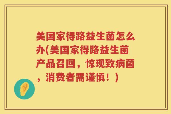 美国家得路益生菌怎么办(美国家得路益生菌产品召回，惊现致病菌，消费者需谨慎！)