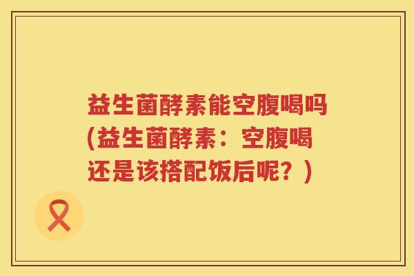 益生菌酵素能空腹喝吗(益生菌酵素：空腹喝还是该搭配饭后呢？)