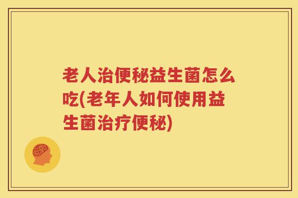 老人治便秘益生菌怎么吃(老年人如何使用益生菌治疗便秘)
