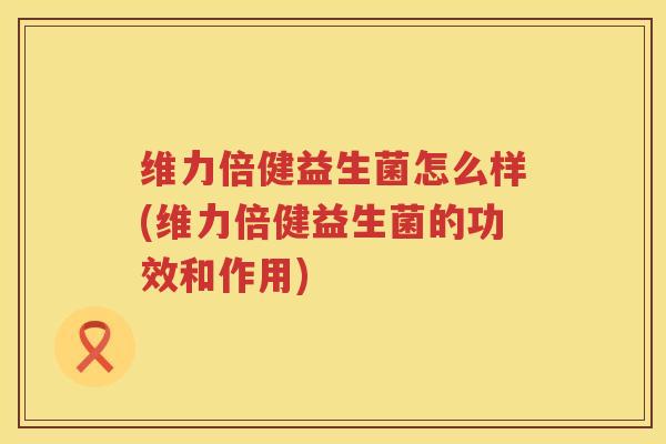 维力倍健益生菌怎么样(维力倍健益生菌的功效和作用)