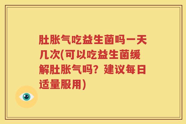 肚胀气吃益生菌吗一天几次(可以吃益生菌缓解肚胀气吗？建议每日适量服用)