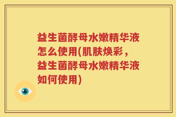 益生菌酵母水嫩精华液怎么使用(肌肤焕彩，益生菌酵母水嫩精华液如何使用)