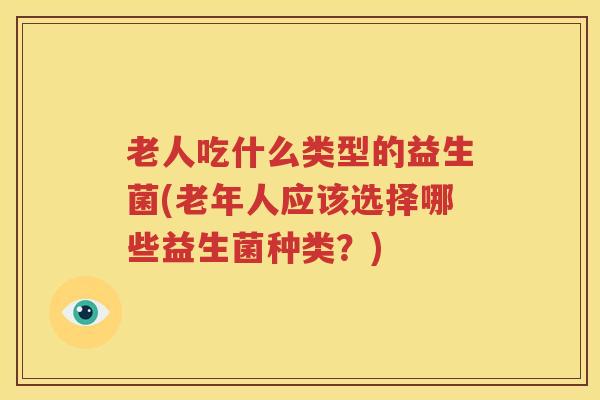 老人吃什么类型的益生菌(老年人应该选择哪些益生菌种类？)