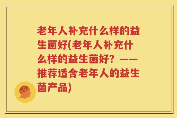 老年人补充什么样的益生菌好(老年人补充什么样的益生菌好？——推荐适合老年人的益生菌产品)
