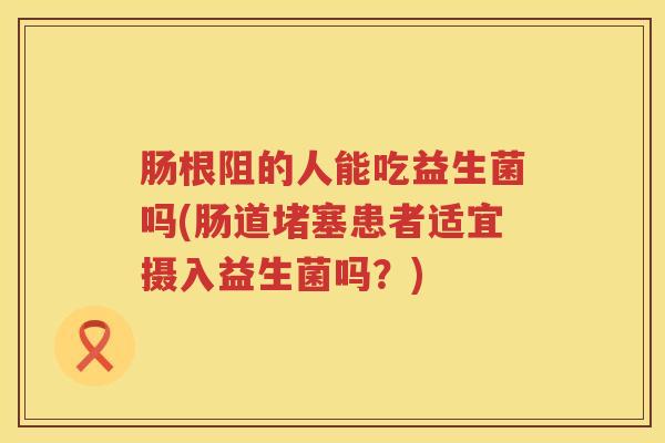 肠根阻的人能吃益生菌吗(肠道堵塞患者适宜摄入益生菌吗？)