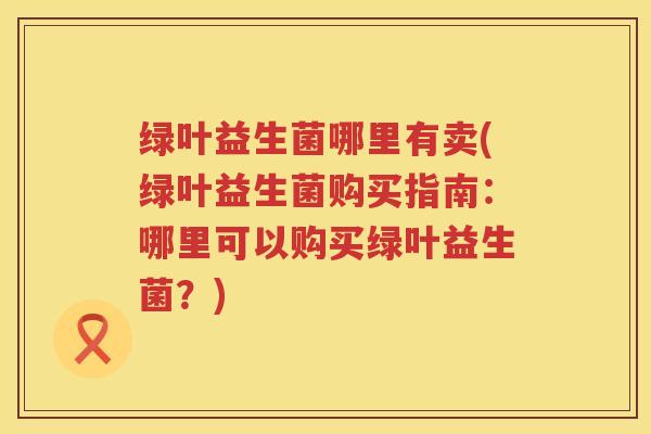 绿叶益生菌哪里有卖(绿叶益生菌购买指南：哪里可以购买绿叶益生菌？)