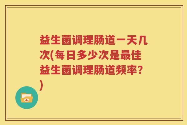 益生菌调理肠道一天几次(每日多少次是最佳益生菌调理肠道频率？)