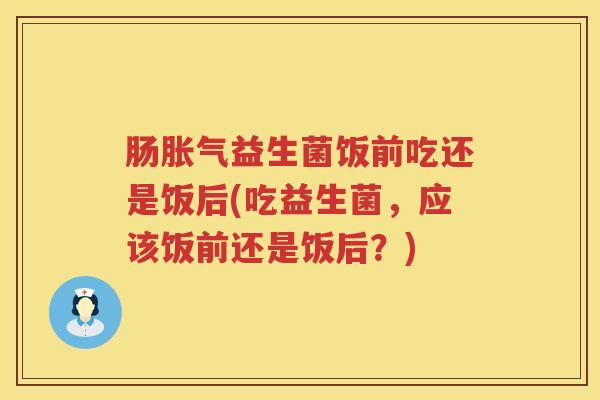 肠胀气益生菌饭前吃还是饭后(吃益生菌，应该饭前还是饭后？)