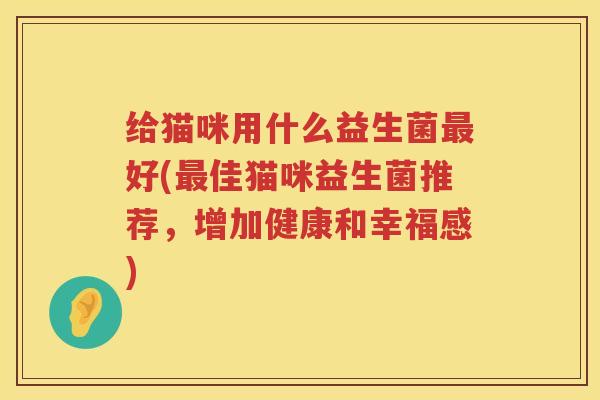 给猫咪用什么益生菌最好(最佳猫咪益生菌推荐，增加健康和幸福感)