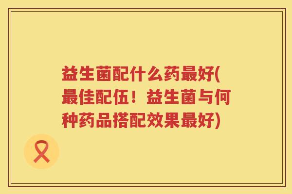 益生菌配什么药最好(最佳配伍！益生菌与何种药品搭配效果最好)