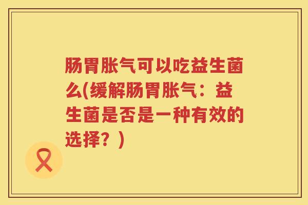 肠胃胀气可以吃益生菌么(缓解肠胃胀气：益生菌是否是一种有效的选择？)