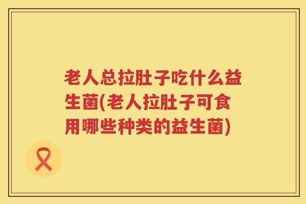 老人总拉肚子吃什么益生菌(老人拉肚子可食用哪些种类的益生菌)