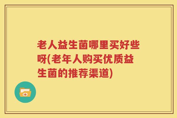老人益生菌哪里买好些呀(老年人购买优质益生菌的推荐渠道)