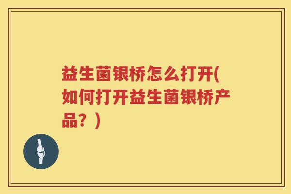 益生菌银桥怎么打开(如何打开益生菌银桥产品？)