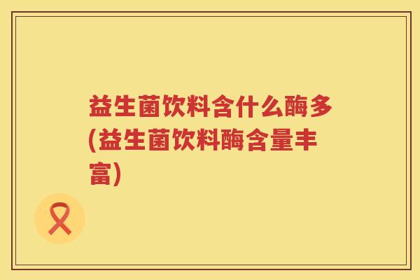 益生菌饮料含什么酶多(益生菌饮料酶含量丰富)