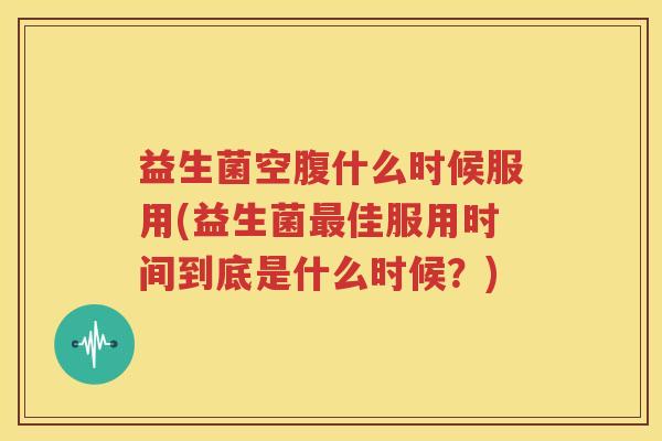 益生菌空腹什么时候服用(益生菌最佳服用时间到底是什么时候？)