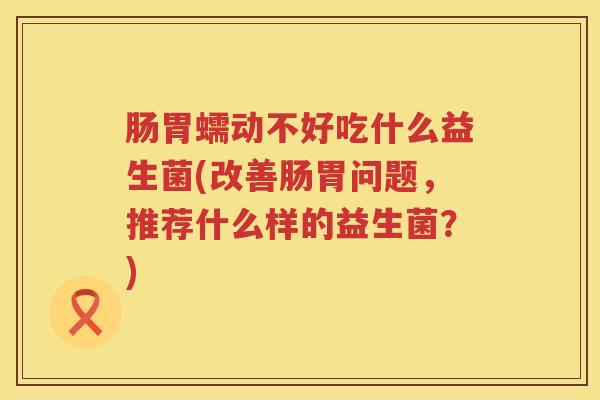 肠胃蠕动不好吃什么益生菌(改善肠胃问题，推荐什么样的益生菌？)