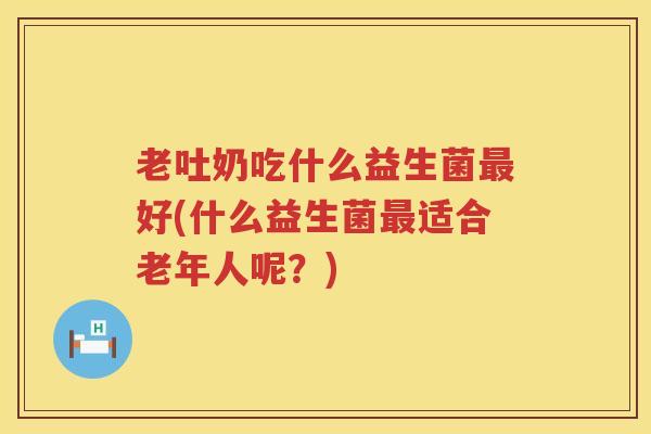 老吐奶吃什么益生菌最好(什么益生菌最适合老年人呢？)