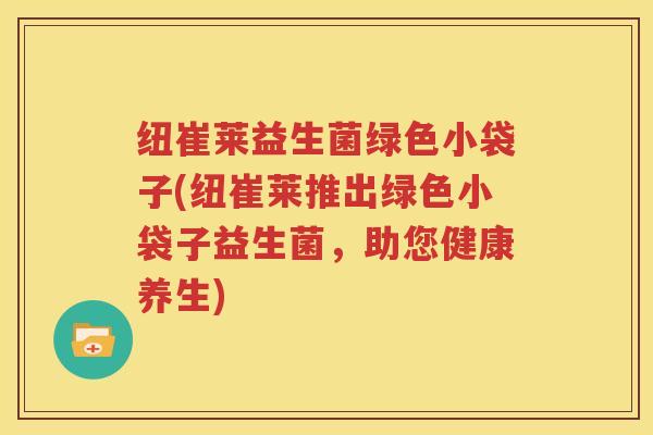 纽崔莱益生菌绿色小袋子(纽崔莱推出绿色小袋子益生菌，助您健康养生)