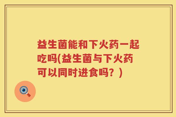 益生菌能和下火药一起吃吗(益生菌与下火药可以同时进食吗？)