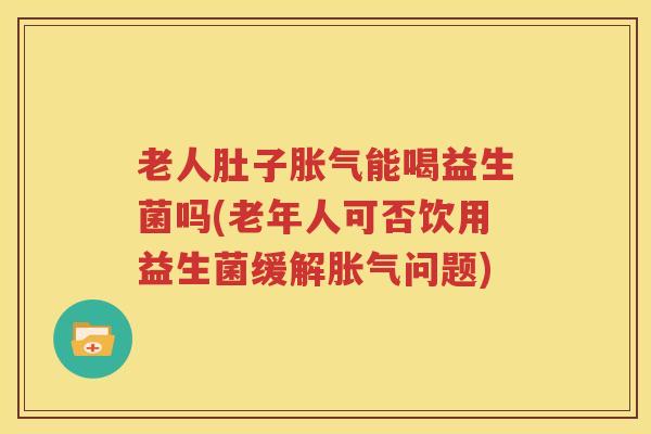 老人肚子胀气能喝益生菌吗(老年人可否饮用益生菌缓解胀气问题)