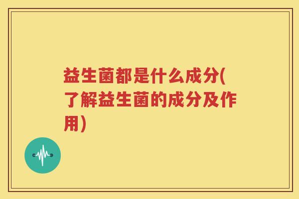 益生菌都是什么成分(了解益生菌的成分及作用)