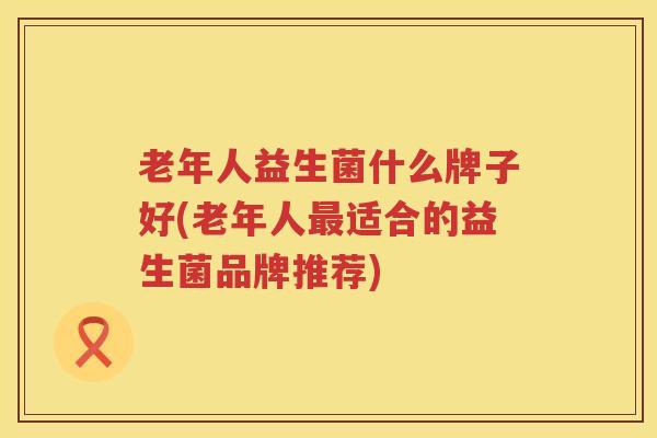 老年人益生菌什么牌子好(老年人最适合的益生菌品牌推荐)