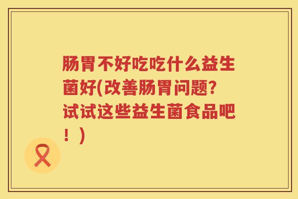 肠胃不好吃吃什么益生菌好(改善肠胃问题？试试这些益生菌食品吧！)