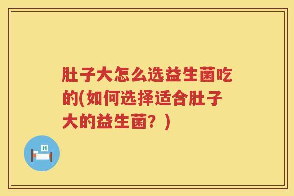 肚子大怎么选益生菌吃的(如何选择适合肚子大的益生菌？)