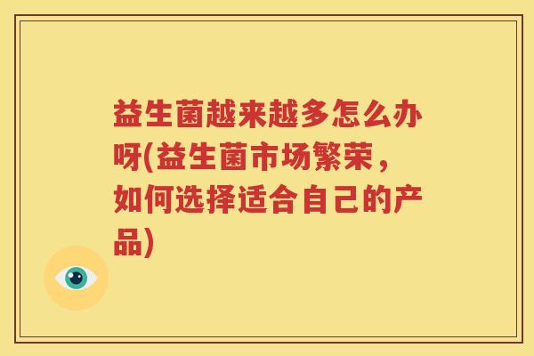 益生菌越来越多怎么办呀(益生菌市场繁荣，如何选择适合自己的产品)