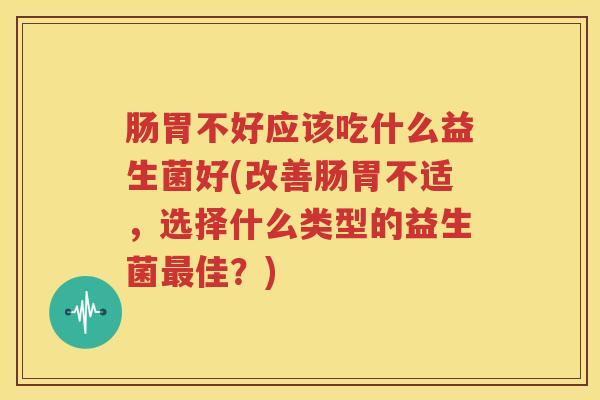肠胃不好应该吃什么益生菌好(改善肠胃不适，选择什么类型的益生菌最佳？)