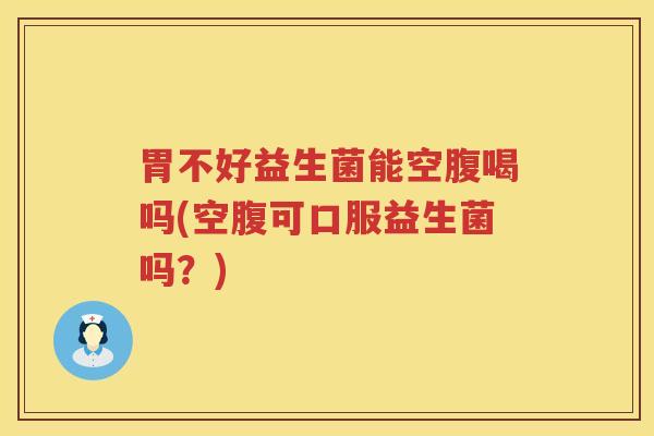 胃不好益生菌能空腹喝吗(空腹可口服益生菌吗？)