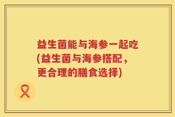 益生菌能与海参一起吃(益生菌与海参搭配，更合理的膳食选择)