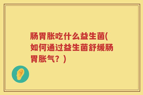 肠胃胀吃什么益生菌(如何通过益生菌舒缓肠胃胀气？)