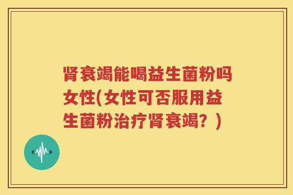 肾衰竭能喝益生菌粉吗女性(女性可否服用益生菌粉治疗肾衰竭？)