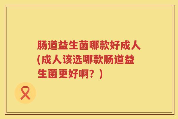 肠道益生菌哪款好成人(成人该选哪款肠道益生菌更好啊？)