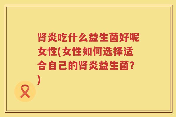 肾炎吃什么益生菌好呢女性(女性如何选择适合自己的肾炎益生菌？)