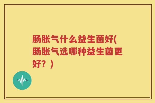 肠胀气什么益生菌好(肠胀气选哪种益生菌更好？)
