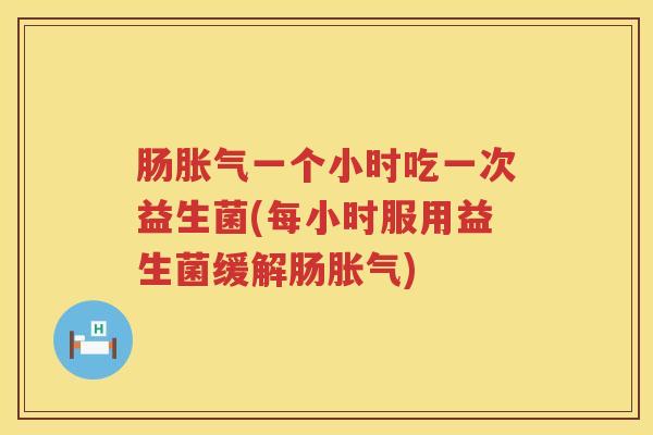 肠胀气一个小时吃一次益生菌(每小时服用益生菌缓解肠胀气)