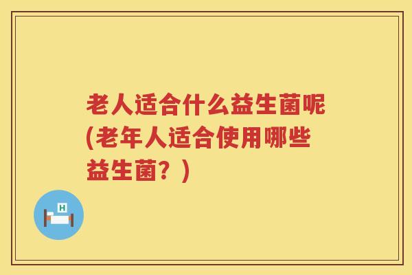 老人适合什么益生菌呢(老年人适合使用哪些益生菌？)