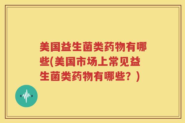 美国益生菌类药物有哪些(美国市场上常见益生菌类药物有哪些？)