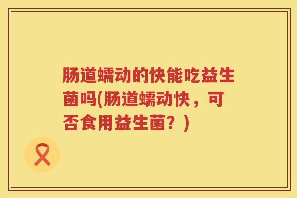 肠道蠕动的快能吃益生菌吗(肠道蠕动快，可否食用益生菌？)