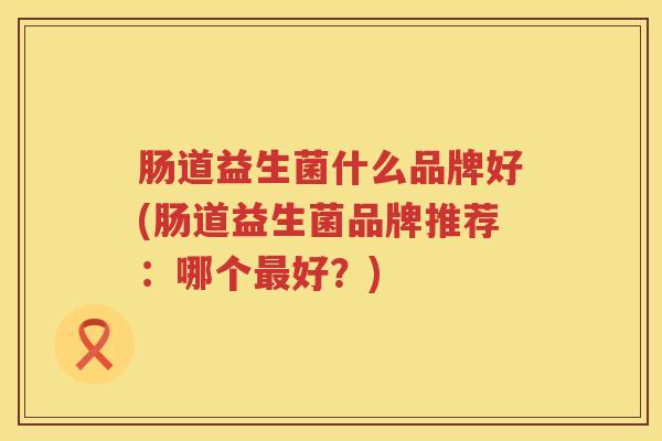 肠道益生菌什么品牌好(肠道益生菌品牌推荐：哪个最好？)
