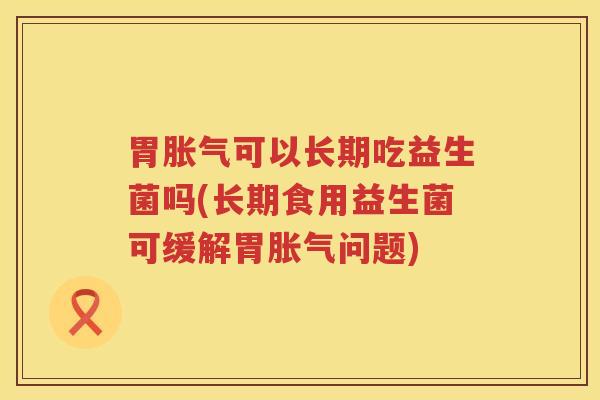 胃胀气可以长期吃益生菌吗(长期食用益生菌可缓解胃胀气问题)