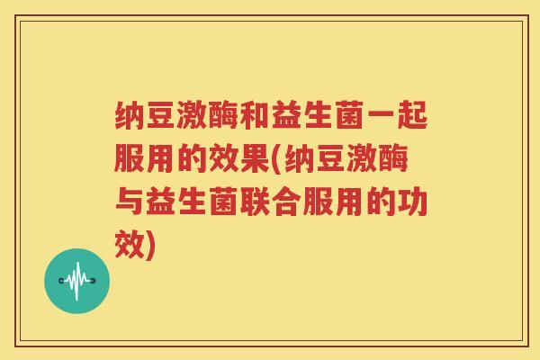 纳豆激酶和益生菌一起服用的效果(纳豆激酶与益生菌联合服用的功效)