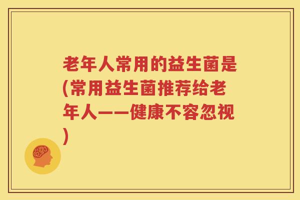 老年人常用的益生菌是(常用益生菌推荐给老年人——健康不容忽视)
