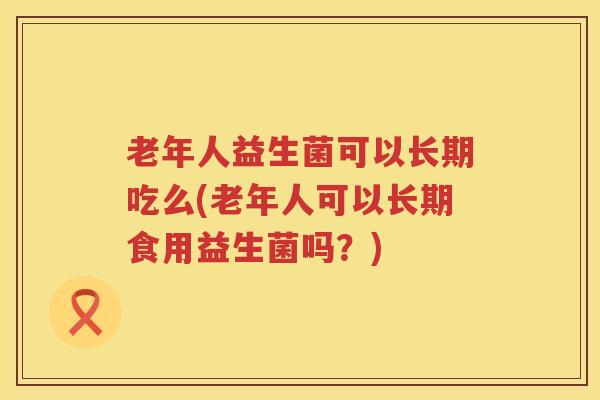 老年人益生菌可以长期吃么(老年人可以长期食用益生菌吗？)