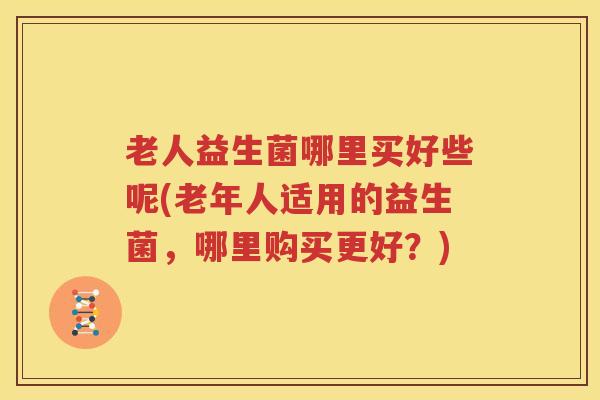 老人益生菌哪里买好些呢(老年人适用的益生菌，哪里购买更好？)