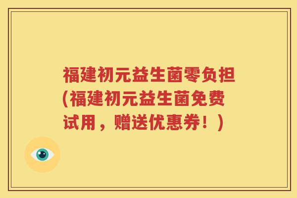 福建初元益生菌零负担(福建初元益生菌免费试用，赠送优惠券！)