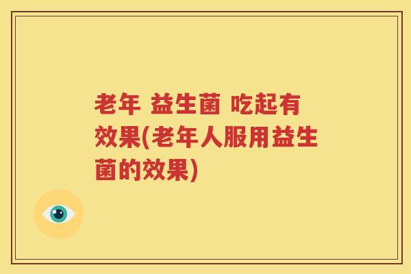 老年 益生菌 吃起有效果(老年人服用益生菌的效果)